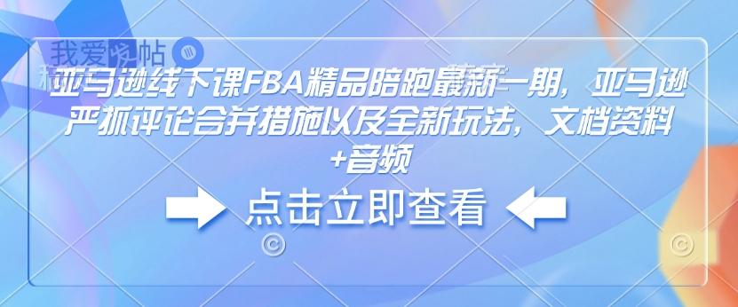 亚马逊线下课FBA精品陪跑最新一期，亚马逊严抓评论合并措施以及全新玩法，文档资料+音频-我爱发帖