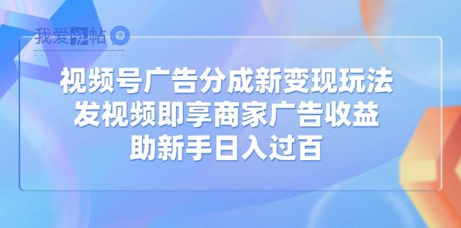视频号广告分成新变现玩法：发视频即享商家广告收益，助新手日入过百-我爱发帖