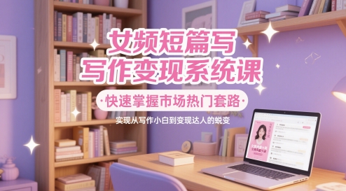 女频短篇写作变现系统课，快速掌握市场热门套路，实现从写作小白到变现达人的蜕变-我爱发帖