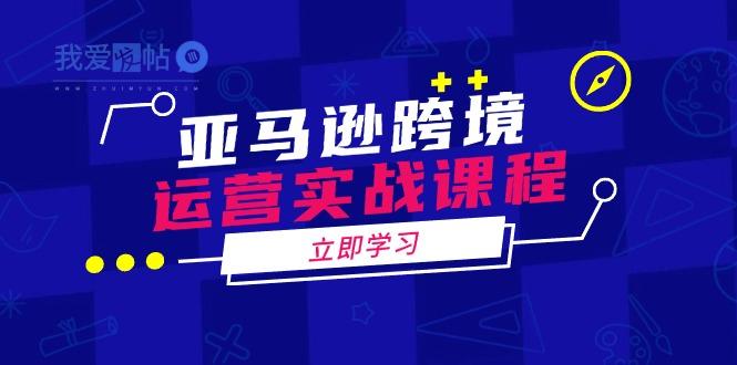 亚马逊跨境运营实战课程：涵盖亚马逊运营、申诉、选品等多个方面-我爱发帖