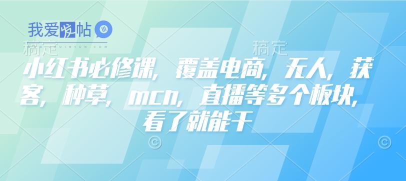 小红书必修课，覆盖电商，无人，获客，种草，mcn，直播等多个板块，看了就能干-我爱发帖