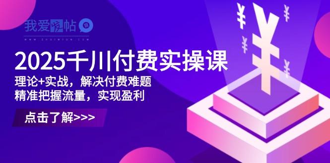 2025千川付费实操课，理论+实战，解决付费难题，精准把握流量，实现盈利-我爱发帖