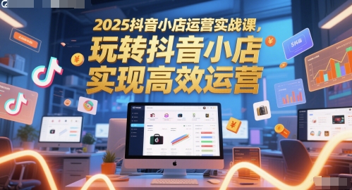 2025抖音小店运营实战课，玩转抖音小店，实现高效运营-我爱发帖