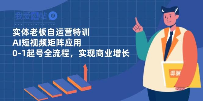 实体老板自运营特训，AI短视频矩阵应用，0-1起号全流程，实现商业增长-我爱发帖