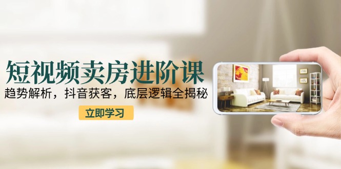 短视频卖房进阶课：趋势解析，抖音获客，底层逻辑全揭秘-我爱发帖