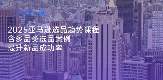 2025亚马逊选品趋势课程，含多品类选品案例，提升新品成功率-我爱发帖