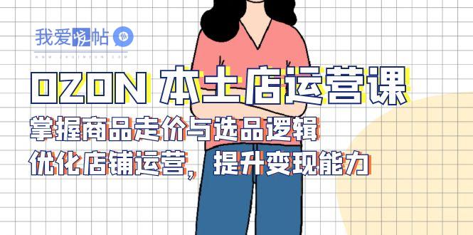 OZON 本土店运营课，掌握商品走价与选品逻辑，优化店铺运营，提升变现能力-我爱发帖