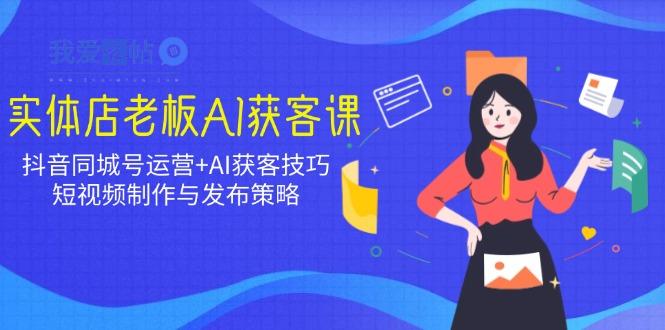实体店老板AI获客课：抖音同城号运营+AI获客技巧，短视频制作与发布策略-我爱发帖