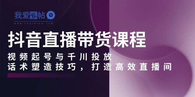抖音直播带货课程，视频起号与千川投放，话术塑造技巧，打造高效直播间-我爱发帖
