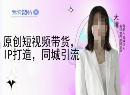 原创短视频带货，IP打造，同城引流-大晴自媒体教程-我爱发帖