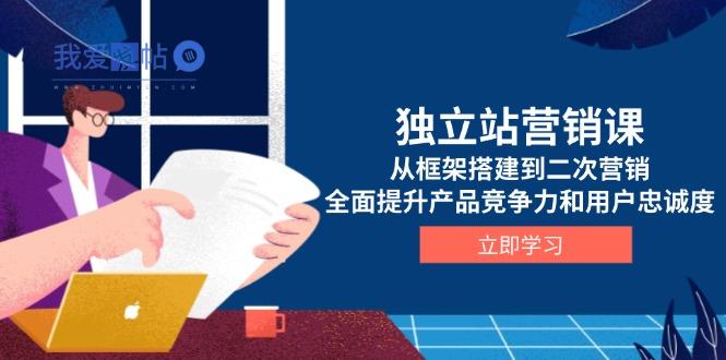 独立站营销课，从框架搭建到二次营销，全面提升产品竞争力和用户忠诚度-我爱发帖